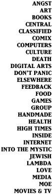 ANGST, ART, BOOKS, CENTRAL, CLASSIFIED, COMIX, COMPUTERS, CULTURE, DEATH, DIGITAL ARTS, DON'T PANIC, ELSEWHERE, FEEDBACK, FOOD, GAMES, GROUP, HANDMADE, HEALTH, HIGH TIMES, INSIDE, INTERNET, INTO THE MYSTIC, JEWISH, LAMBDA, LOVE, MEDIA, MOE, MOVIES & TV